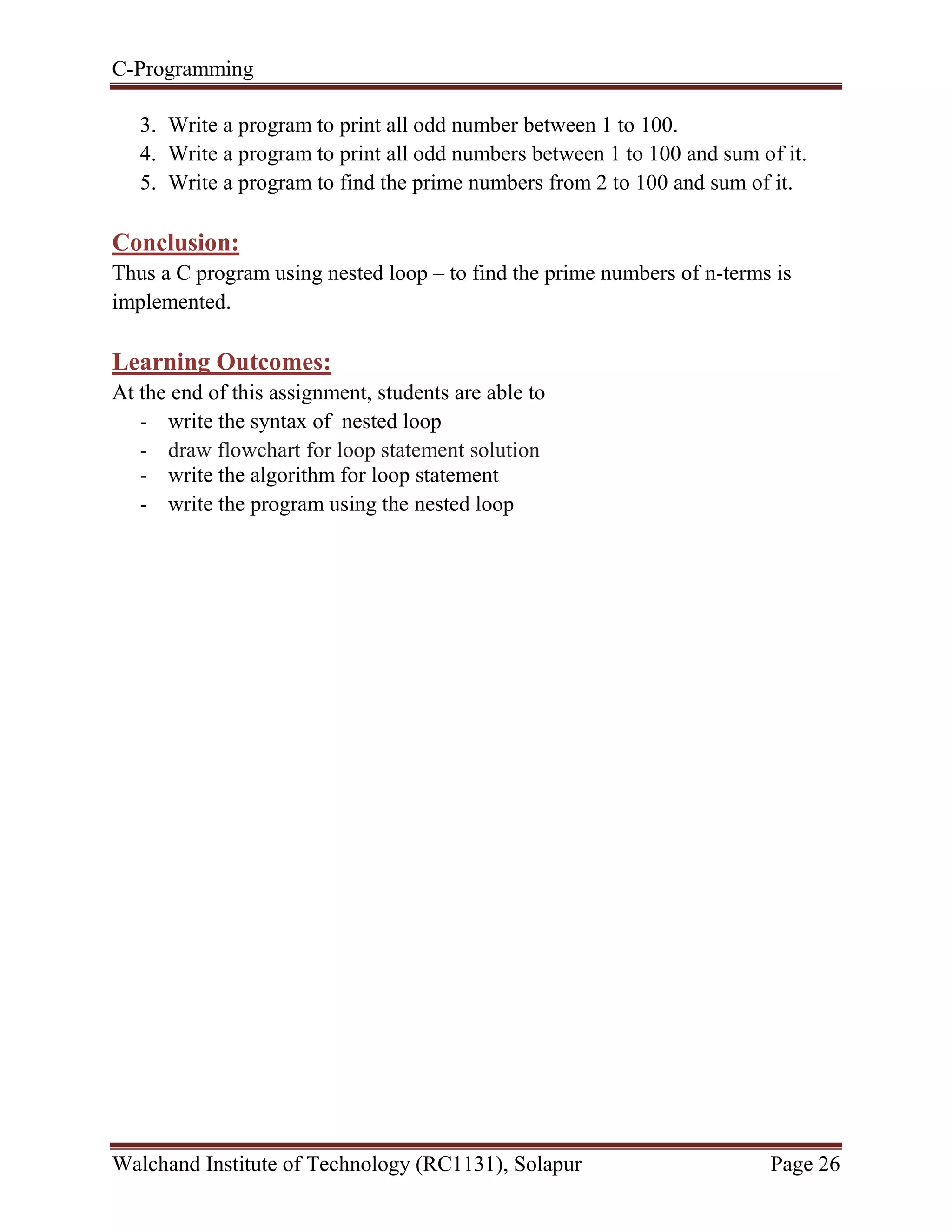 C-Programming
Walchand Institute of Technology (RC1131), Solapur Page 26
3. Write a program to print all odd number between 1 to 100.
4. Write a program to print all odd numbers between 1 to 100 and sum of it.
5. Write a program to find the prime numbers from 2 to 100 and sum of it.
Conclusion:
Thus a C program using nested loop – to find the prime numbers of n-terms is
implemented.
Learning Outcomes:
At the end of this assignment, students are able to
- write the syntax of nested loop
- draw flowchart for loop statement solution
- write the algorithm for loop statement
- write the program using the nested loop
 