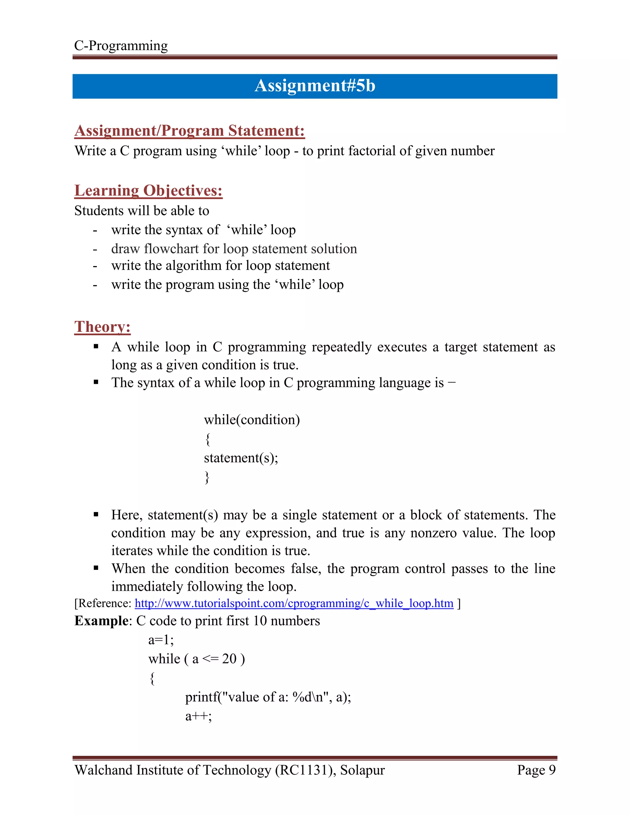 C-Programming
Walchand Institute of Technology (RC1131), Solapur Page 9
Assignment#5b
Assignment/Program Statement:
Write a C program using ‘while’ loop - to print factorial of given number
Learning Objectives:
Students will be able to
- write the syntax of ‘while’ loop
- draw flowchart for loop statement solution
- write the algorithm for loop statement
- write the program using the ‘while’ loop
Theory:
 A while loop in C programming repeatedly executes a target statement as
long as a given condition is true.
 The syntax of a while loop in C programming language is −
while(condition)
{
statement(s);
}
 Here, statement(s) may be a single statement or a block of statements. The
condition may be any expression, and true is any nonzero value. The loop
iterates while the condition is true.
 When the condition becomes false, the program control passes to the line
immediately following the loop.
[Reference: http://www.tutorialspoint.com/cprogramming/c_while_loop.htm ]
Example: C code to print first 10 numbers
a=1;
while ( a <= 20 )
{
printf("value of a: %dn", a);
a++;
 