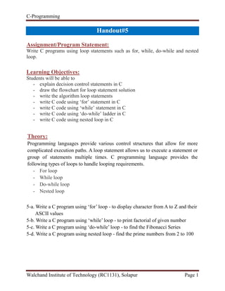 C-Programming
Walchand Institute of Technology (RC1131), Solapur Page 1
Handout#5
Assignment/Program Statement:
Write C programs using loop statements such as for, while, do-while and nested
loop.
Learning Objectives:
Students will be able to
- explain decision control statements in C
- draw the flowchart for loop statement solution
- write the algorithm loop statements
- write C code using ‘for’ statement in C
- write C code using ‘while’ statement in C
- write C code using ‘do-while’ ladder in C
- write C code using nested loop in C
Theory:
Programming languages provide various control structures that allow for more
complicated execution paths. A loop statement allows us to execute a statement or
group of statements multiple times. C programming language provides the
following types of loops to handle looping requirements.
- For loop
- While loop
- Do-while loop
- Nested loop
5-a. Write a C program using ‘for’ loop - to display character from A to Z and their
ASCII values
5-b. Write a C program using ‘while’ loop - to print factorial of given number
5-c. Write a C program using ‘do-while’ loop - to find the Fibonacci Series
5-d. Write a C program using nested loop - find the prime numbers from 2 to 100
 