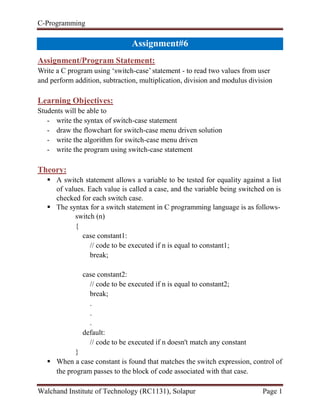 C-Programming
Walchand Institute of Technology (RC1131), Solapur Page 1
Handout#6
Assignment/Program Statement:
Write a C program using ‘switch-case’ statement - to read two values from user
and perform addition, subtraction, multiplication, division and modulus division
Learning Objectives:
Students will be able to
- write the syntax of switch-case statement
- draw the flowchart for switch-case menu driven solution
- write the algorithm for switch-case menu driven
- write the program using switch-case statement
Theory:
 A switch statement allows a variable to be tested for equality against a list
of values. Each value is called a case, and the variable being switched on is
checked for each switch case.
 The syntax for a switch statement in C programming language is as follows-
switch (n)
{
case constant1:
// code to be executed if n is equal to constant1;
break;
case constant2:
// code to be executed if n is equal to constant2;
break;
.
.
.
default:
// code to be executed if n doesn't match any constant
}
 When a case constant is found that matches the switch expression, control of
the program passes to the block of code associated with that case.
 