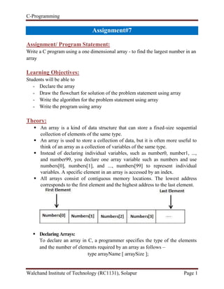 C-Programming
Walchand Institute of Technology (RC1131), Solapur Page 1
Handout#7
Assignment/ Program Statement:
Write a C program using a one dimensional array - to find the largest number in an
array
Learning Objectives:
Students will be able to
- Declare the array
- Draw the flowchart for solution of the problem statement using array
- Write the algorithm for the problem statement using array
- Write the program using array
Theory:
 An array is a kind of data structure that can store a fixed-size sequential
collection of elements of the same type.
 An array is used to store a collection of data, but it is often more useful to
think of an array as a collection of variables of the same type.
 Instead of declaring individual variables, such as number0, number1, ...,
and number99, you declare one array variable such as numbers and use
numbers[0], numbers[1], and ..., numbers[99] to represent individual
variables. A specific element in an array is accessed by an index.
 All arrays consist of contiguous memory locations. The lowest address
corresponds to the first element and the highest address to the last element.
 DeclaringArrays:
To declare an array in C, a programmer specifies the type of the elements
and the number of elements required by an array as follows –
type arrayName [ arraySize ];
 