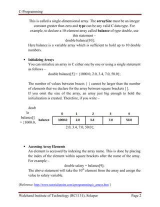 C-Programming
Walchand Institute of Technology (RC1131), Solapur Page 2
This is called a single-dimensional array. The arraySize must be an integer
constant greater than zero and type can be any valid C data type. For
example, to declare a 10-element array called balance of type double, use
this statement –
double balance[10];
Here balance is a variable array which is sufficient to hold up to 10 double
numbers.
 InitializingArrays
You can initialize an array in C either one by one or using a single statement
as follows –
double balance[5] = {1000.0, 2.0, 3.4, 7.0, 50.0};
The number of values between braces { } cannot be larger than the number
of elements that we declare for the array between square brackets [ ].
If you omit the size of the array, an array just big enough to hold the
initialization is created. Therefore, if you write –
doub
le
balance[]
= {1000.0,
2.0, 3.4, 7.0, 50.0};
 AccessingArrayElements
An element is accessed by indexing the array name. This is done by placing
the index of the element within square brackets after the name of the array.
For example –
double salary = balance[9];
The above statement will take the 10th
element from the array and assign the
value to salary variable.
[Reference: http://www.tutorialspoint.com/cprogramming/c_arrays.htm ]
 