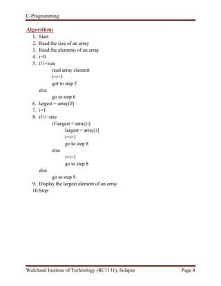 C-Programming
Walchand Institute of Technology (RC1131), Solapur Page 4
Algorithm:
1. Start
2. Read the size of an array
3. Read the elements of an array
4. i=0
5. if i<size
read array element
i=i+1
got to step 5
else
go to step 6
6. largest = array[0]
7. i=1
8. if i< size
if largest < array[i]
largest = array[i]
i=i+1
go to step 8
else
i=i+1
go to step 8
else
go to step 9
9. Display the largest element of an array
10.Stop
 