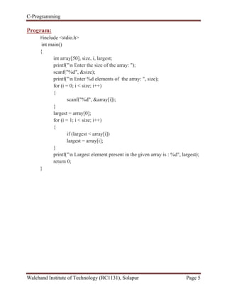 C-Programming
Walchand Institute of Technology (RC1131), Solapur Page 5
Program:
#include <stdio.h>
int main()
{
int array[50], size, i, largest;
printf("n Enter the size of the array: ");
scanf("%d", &size);
printf("n Enter %d elements of the array: ", size);
for (i = 0; i < size; i++)
{
scanf("%d", &array[i]);
}
largest = array[0];
for (i = 1; i < size; i++)
{
if (largest < array[i])
largest = array[i];
}
printf("n Largest element present in the given array is : %d", largest);
return 0;
}
 