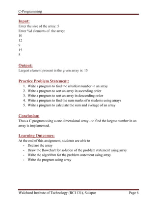 C-Programming
Walchand Institute of Technology (RC1131), Solapur Page 6
Input:
Enter the size of the array: 5
Enter %d elements of the array:
10
12
9
15
5
Output:
Largest element present in the given array is: 15
Practice Problem Statement:
1. Write a program to find the smallest number in an array
2. Write a program to sort an array in ascending order
3. Write a program to sort an array in descending order
4. Write a program to find the sum marks of n students using arrays
5. Write a program to calculate the sum and average of an array
Conclusion:
Thus a C program using a one dimensional array - to find the largest number in an
array is implemented.
Learning Outcomes:
At the end of this assignment, students are able to
- Declare the array
- Draw the flowchart for solution of the problem statement using array
- Write the algorithm for the problem statement using array
- Write the program using array
 