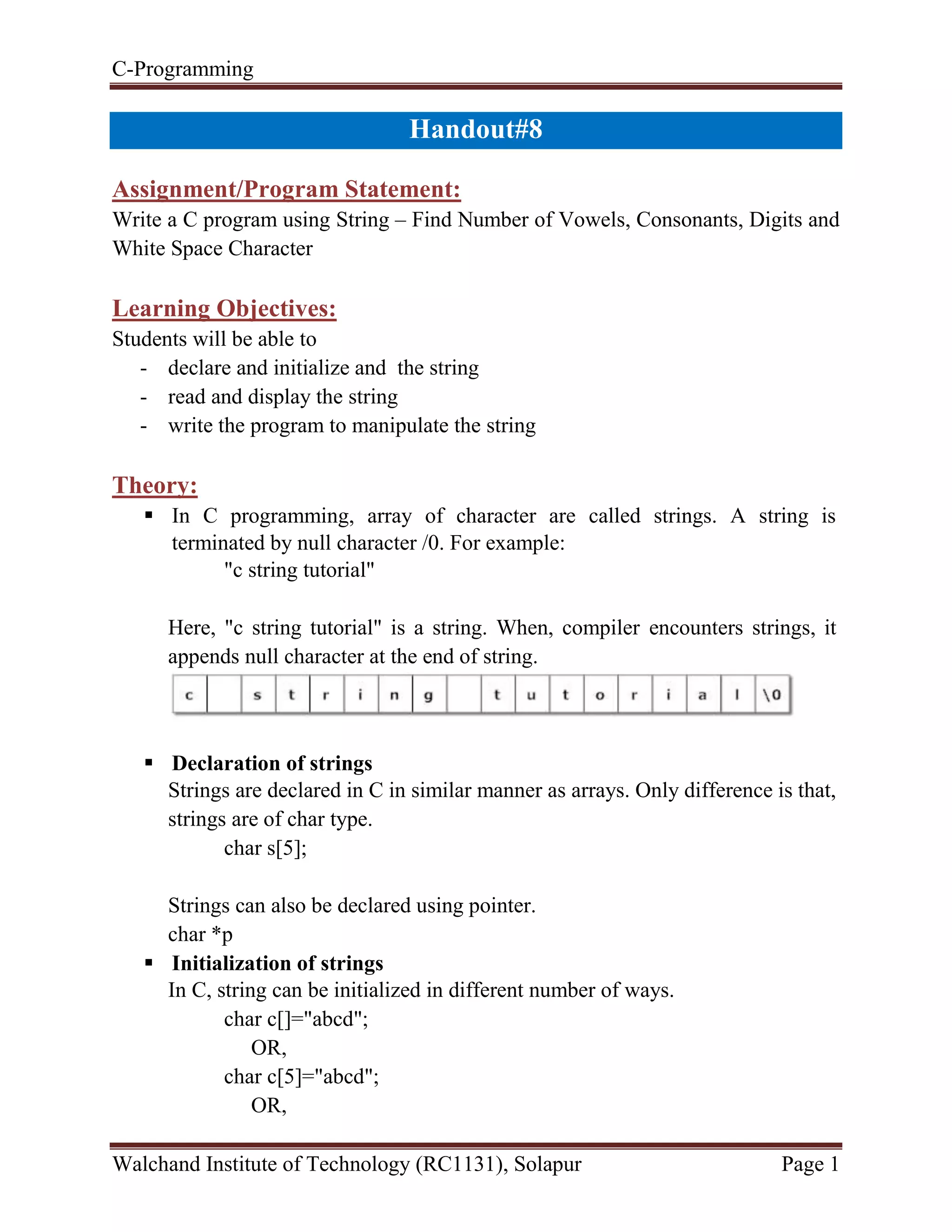 C-Programming
Walchand Institute of Technology (RC1131), Solapur Page 1
Handout#8
Assignment/Program Statement:
Write a C program using String – Find Number of Vowels, Consonants, Digits and
White Space Character
Learning Objectives:
Students will be able to
- declare and initialize and the string
- read and display the string
- write the program to manipulate the string
Theory:
 In C programming, array of character are called strings. A string is
terminated by null character /0. For example:
"c string tutorial"
Here, "c string tutorial" is a string. When, compiler encounters strings, it
appends null character at the end of string.
 Declaration of strings
Strings are declared in C in similar manner as arrays. Only difference is that,
strings are of char type.
char s[5];
Strings can also be declared using pointer.
char *p
 Initialization of strings
In C, string can be initialized in different number of ways.
char c[]="abcd";
OR,
char c[5]="abcd";
OR,
 