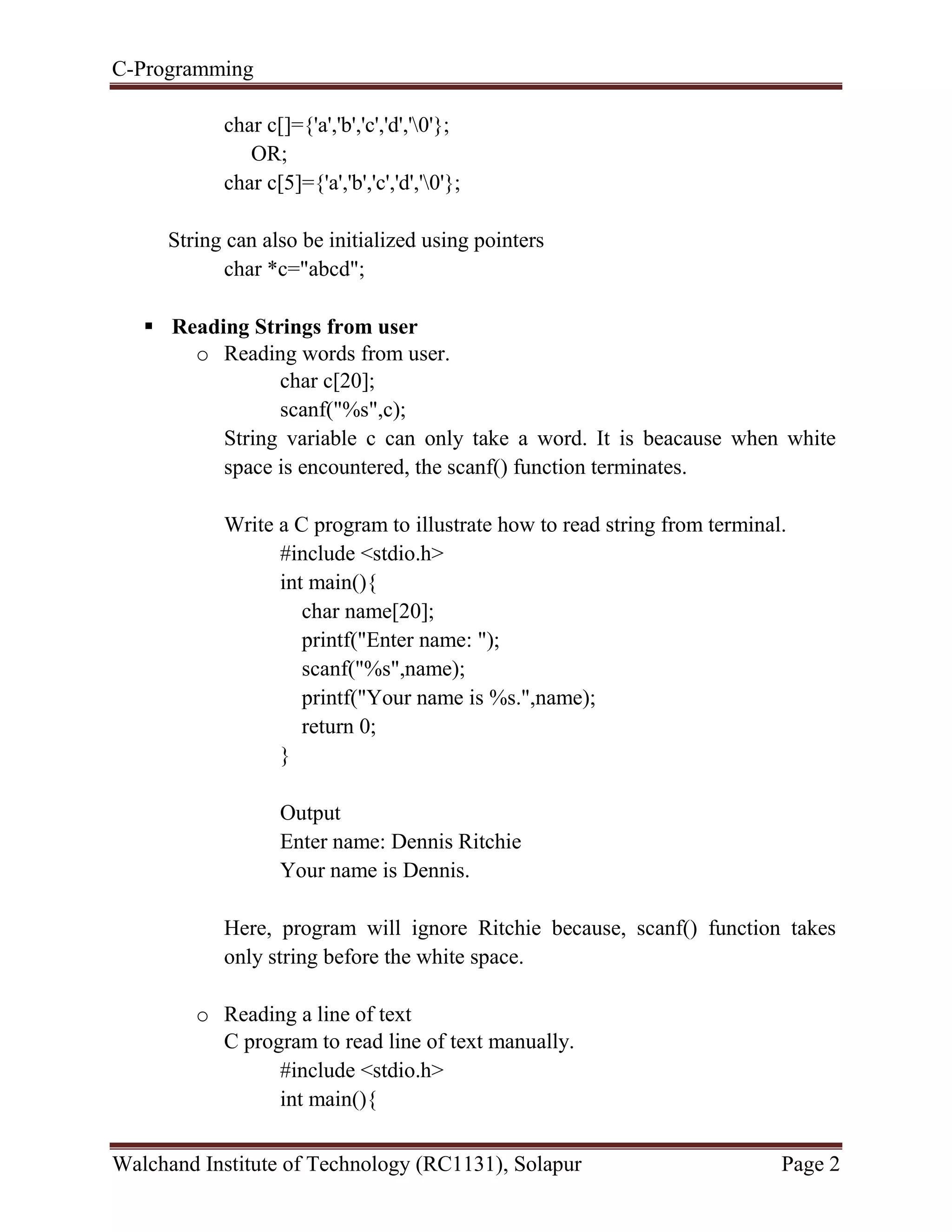 C-Programming
Walchand Institute of Technology (RC1131), Solapur Page 2
char c[]={'a','b','c','d','0'};
OR;
char c[5]={'a','b','c','d','0'};
String can also be initialized using pointers
char *c="abcd";
 Reading Strings from user
o Reading words from user.
char c[20];
scanf("%s",c);
String variable c can only take a word. It is beacause when white
space is encountered, the scanf() function terminates.
Write a C program to illustrate how to read string from terminal.
#include <stdio.h>
int main(){
char name[20];
printf("Enter name: ");
scanf("%s",name);
printf("Your name is %s.",name);
return 0;
}
Output
Enter name: Dennis Ritchie
Your name is Dennis.
Here, program will ignore Ritchie because, scanf() function takes
only string before the white space.
o Reading a line of text
C program to read line of text manually.
#include <stdio.h>
int main(){
 