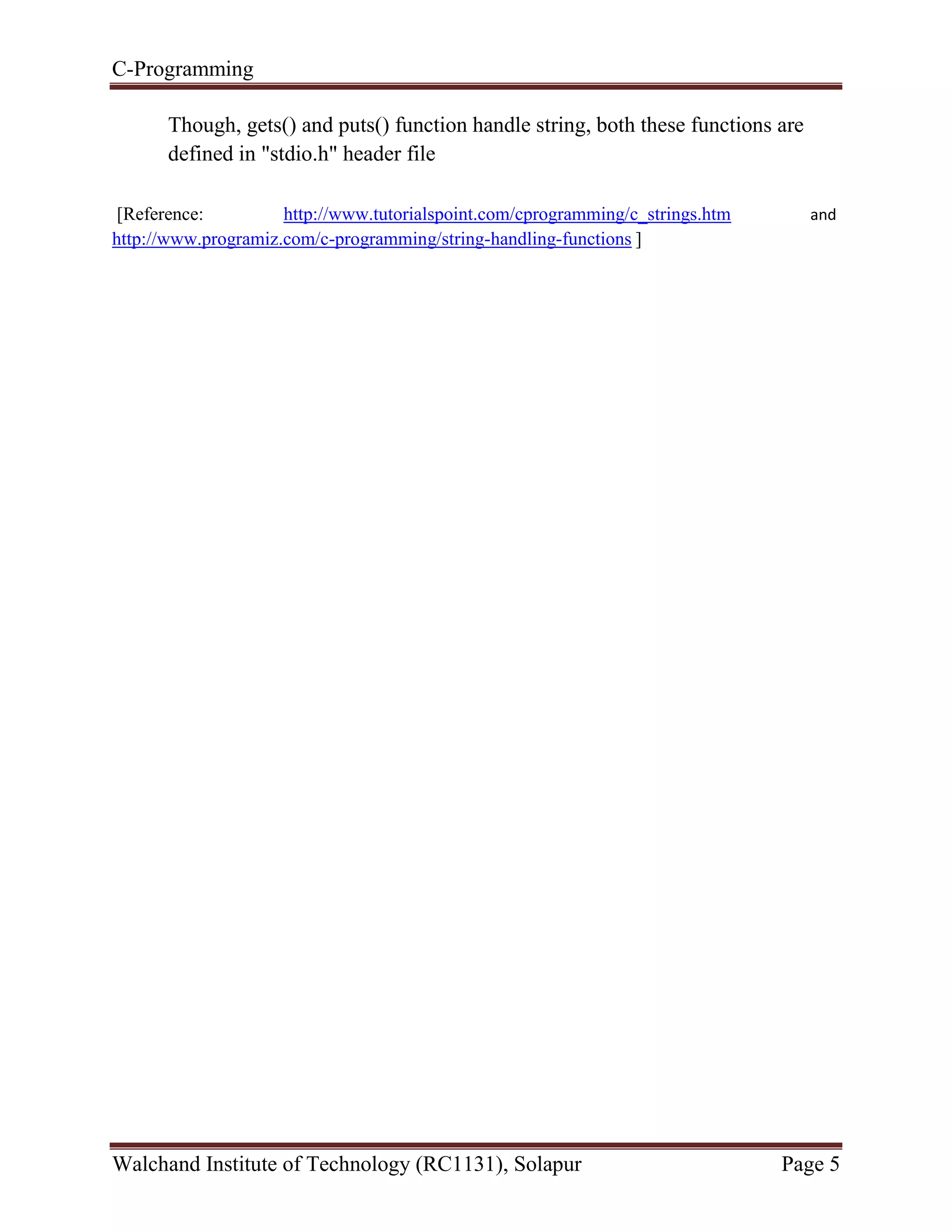 C-Programming
Walchand Institute of Technology (RC1131), Solapur Page 5
Though, gets() and puts() function handle string, both these functions are
defined in "stdio.h" header file
[Reference: http://www.tutorialspoint.com/cprogramming/c_strings.htm and
http://www.programiz.com/c-programming/string-handling-functions ]
 
