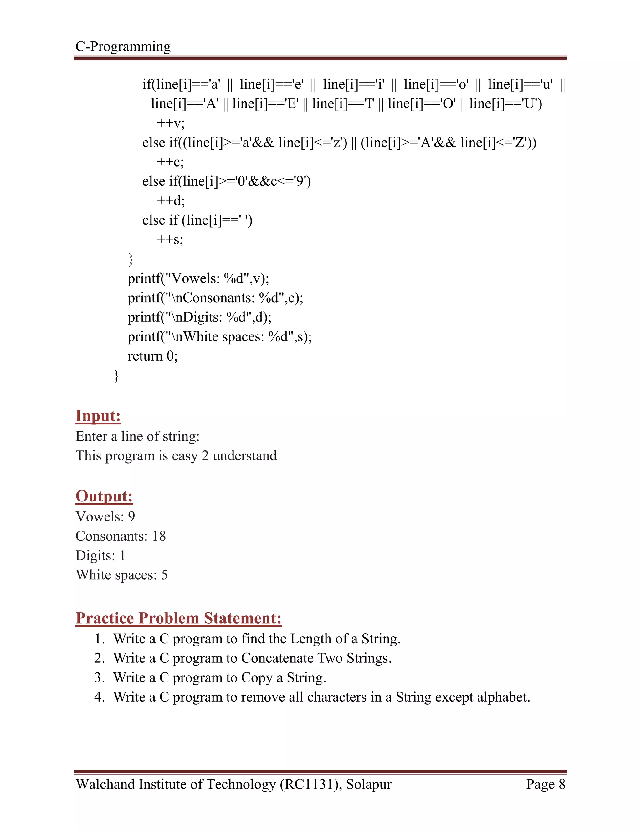 C-Programming
Walchand Institute of Technology (RC1131), Solapur Page 8
if(line[i]=='a' || line[i]=='e' || line[i]=='i' || line[i]=='o' || line[i]=='u' ||
line[i]=='A' || line[i]=='E' || line[i]=='I' || line[i]=='O' || line[i]=='U')
++v;
else if((line[i]>='a'&& line[i]<='z') || (line[i]>='A'&& line[i]<='Z'))
++c;
else if(line[i]>='0'&&c<='9')
++d;
else if (line[i]==' ')
++s;
}
printf("Vowels: %d",v);
printf("nConsonants: %d",c);
printf("nDigits: %d",d);
printf("nWhite spaces: %d",s);
return 0;
}
Input:
Enter a line of string:
This program is easy 2 understand
Output:
Vowels: 9
Consonants: 18
Digits: 1
White spaces: 5
Practice Problem Statement:
1. Write a C program to find the Length of a String.
2. Write a C program to Concatenate Two Strings.
3. Write a C program to Copy a String.
4. Write a C program to remove all characters in a String except alphabet.
 