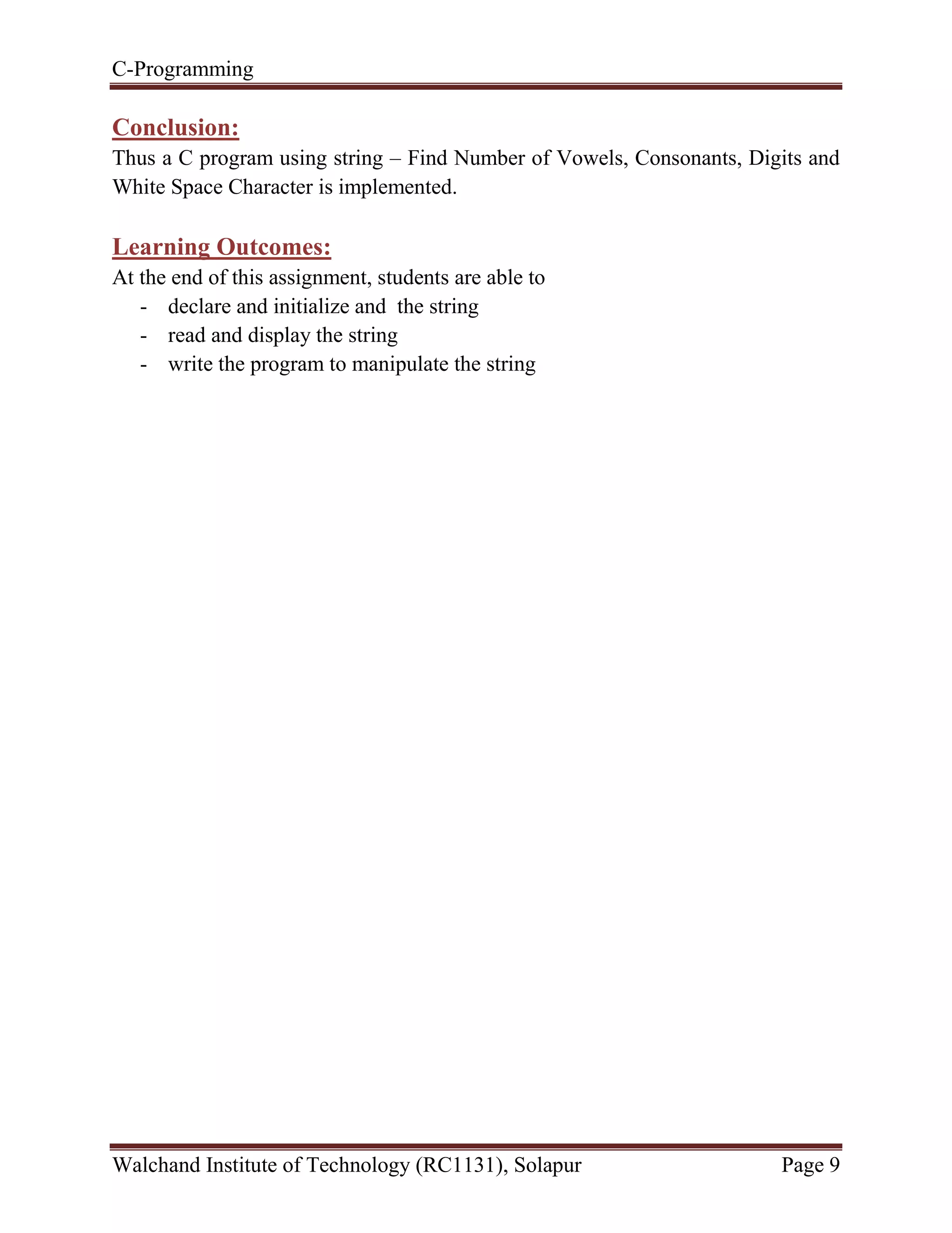 C-Programming
Walchand Institute of Technology (RC1131), Solapur Page 9
Conclusion:
Thus a C program using string – Find Number of Vowels, Consonants, Digits and
White Space Character is implemented.
Learning Outcomes:
At the end of this assignment, students are able to
- declare and initialize and the string
- read and display the string
- write the program to manipulate the string
 