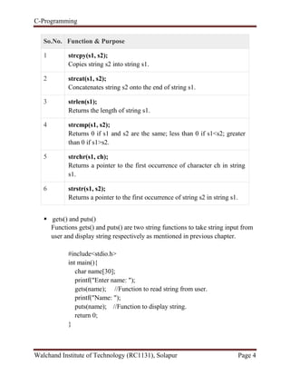 C-Programming
Walchand Institute of Technology (RC1131), Solapur Page 4
So.No. Function & Purpose
1 strcpy(s1, s2);
Copies string s2 into string s1.
2 strcat(s1, s2);
Concatenates string s2 onto the end of string s1.
3 strlen(s1);
Returns the length of string s1.
4 strcmp(s1, s2);
Returns 0 if s1 and s2 are the same; less than 0 if s1<s2; greater
than 0 if s1>s2.
5 strchr(s1, ch);
Returns a pointer to the first occurrence of character ch in string
s1.
6 strstr(s1, s2);
Returns a pointer to the first occurrence of string s2 in string s1.
 gets() and puts()
Functions gets() and puts() are two string functions to take string input from
user and display string respectively as mentioned in previous chapter.
#include<stdio.h>
int main(){
char name[30];
printf("Enter name: ");
gets(name); //Function to read string from user.
printf("Name: ");
puts(name); //Function to display string.
return 0;
}
 