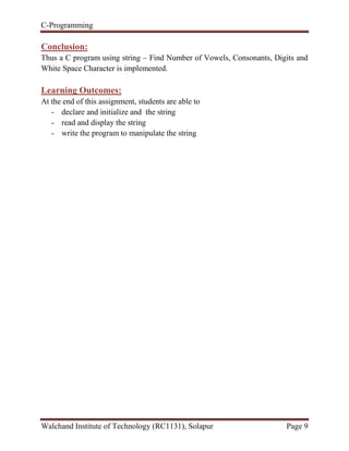 C-Programming
Walchand Institute of Technology (RC1131), Solapur Page 9
Conclusion:
Thus a C program using string – Find Number of Vowels, Consonants, Digits and
White Space Character is implemented.
Learning Outcomes:
At the end of this assignment, students are able to
- declare and initialize and the string
- read and display the string
- write the program to manipulate the string
 
