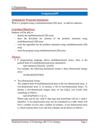 C-Programming
Walchand Institute of Technology (RC1131), Solapur Page 1
Handout#9
Assignment/ Program Statement:
Write a C program using a multidimensional (2D) array - to add two matrixes.
Learning Objectives:
Students will be able to
- declare the multidimensional (2D) array
- draw the flowchart for solution of the problem statement using
multidimensional (2D) array
- write the algorithm for the problem statement using multidimensional (2D)
array
- write the program using multidimensional (2D) array
Theory:
 C programming language allows multidimensional arrays. Here is the
general form of a multidimensional array declaration-
type name[size1][size2]...[sizeN];
For example, the following declaration creates a three dimensional integer
array −
int threedim[5][10][4];
 Two-dimensional Arrays
The simplest form of multidimensional array is the two-dimensional array. A
two-dimensional array is, in essence, a list of one-dimensional arrays. To
declare a two-dimensional integer array of size [x][y], you would write
something as follows −
type arrayName [ x ][ y ];
Where type can be any valid C data type and arrayName will be a valid C
identifier. A two-dimensional array can be considered as a table which will
have x number of rows and y number of columns. A two-dimensional array
a, which contains three rows and four columns can be shown as follows –
 