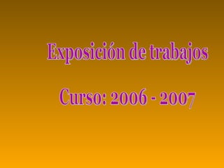 Exposición de trabajos Curso: 2006 - 2007 