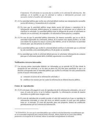  
 
- 10 -
Comentario: El solicitante no necesita dar su nombre en la solicitud de información. Sin
embargo, en la medida en que la solicitud se refiera a información personal, será
necesario incluir el nombre del solicitante.
25. (1) La autoridad pública que reciba una solicitud deberá realizar una interpretación razonable
acerca del alcance y la naturaleza de la solicitud.
(2) En caso que la autoridad pública tenga dudas acerca del alcance o naturaleza de la
información solicitada, deberá ponerse en contacto con el solicitante con el objetivo de
clarificar lo solicitado. La autoridad pública tiene la obligación de asistir al solicitante en
relación con su solicitud y de responder a la solicitud en forma precisa y completa.
26. (1) En caso de que la autoridad pública determine, de manera razonable, que no es ella la
autoridad responsable de contestarla, deberá, de la manera más rápida posible y en todo
caso dentro de un plazo no mayor a [cinco] días hábiles, enviar la solicitud a la autoridad
correcta para que ésta procese la solicitud.
(2) La autoridad pública que recibió la solicitud deberá notificar al solicitante que su solicitud
ha sido remitida a otra autoridad pública a fin de poder ser atendida.
(3) La autoridad que recibe la solicitud deberá proveer al solicitante información de contacto
para que el solicitante pueda darle el debido seguimiento a su solicitud.1
Notificación a terceros interesados
27. Las terceras partes interesadas deberán ser informadas en un período de [5] días desde la
recepción de una solicitud, y se les dará un plazo de [10] días para manifestar lo que a su
derecho corresponda ante la autoridad pública que recibió la solicitud. En esta comunicación
escrita el tercero interesado podrá: -
a) consentir al acceso de la información solicitada; o
b) establecer las razones por las cuales la información no debería hacerse pública.
Costos de reproducción
28. (1) El solicitante sólo pagará el costo de reproducción de la información solicitada y, de ser el
caso, el costo de envío, si así lo hubiese requerido. La información enviada de manera
electrónica no podrá tener ningún costo.
(2) El costo de reproducción no podrá exceder el valor del material en el que se reprodujo la
información solicitada; el costo del envío no deberá exceder el costo que éste pudiera
tener en el mercado. El costo del mercado, para este propósito, deberá ser establecido
periódicamente por la Comisión de Información.
                                                            
1
ALTENATIVA: En caso que la autoridad pública que recibió la solicitud determine razonablemente que
no es la autoridad competente para contestar dicha solicitud, deberá, dentro de los [cinco] días hábiles
posteriores a la recepción de la solicitud, indicar la autoridad correspondiente al solicitante.
 