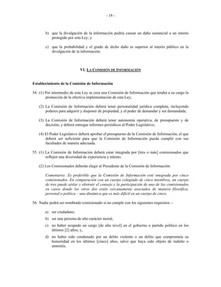  
 
- 18 -
b) que la divulgación de la información podría causar un daño sustancial a un interés
protegido por esta Ley; y
c) que la probabilidad y el grado de dicho daño es superior al interés público en la
divulgación de la información.
VI. LA COMISIÓN DE INFORMACIÓN
Establecimiento de la Comisión de Información
54. (1) Por intermedio de esta Ley se crea una Comisión de Información que tendrá a su cargo la
promoción de la efectiva implementación de esta Ley;
(2) La Comisión de Información deberá tener personalidad jurídica completa, incluyendo
poderes para adquirir y disponer de propiedad, y el poder de demandar y ser demandada;
(3) La Comisión de Información deberá tener autonomía operativa, de presupuesto y de
decisión, y deberá entregar informes periódicos al Poder Legislativo;
(4) El Poder Legislativo deberá aprobar el presupuesto de la Comisión de Información, el que
deberá ser suficiente para que la Comisión de Información pueda cumplir con sus
facultades de manera adecuada.
55. (1) La Comisión de Información deberá estar integrada por [tres o más] comisionados que
reflejen una diversidad de experiencia y talento.
(2) Los Comisionados deberán elegir al Presidente de la Comisión de Información.
Comentario: Es preferible que la Comisión de Información esté integrada por cinco
comisionados. En comparación con un cuerpo colegiado de cinco miembros, un cuerpo
de tres puede aislar y obstruir el consejo y la participación de uno de los comisionados
en casos donde los otros dos estén cercanamente asociados de manera filosófica,
personal o política – una dinámica que es más difícil en un cuerpo de cinco.
56. Nadie podrá ser nombrado comisionado si no cumple con los siguientes requisitos: -
a) ser ciudadano;
b) ser una persona de alto carácter moral;
c) no haber ocupado un cargo [de alto nivel] en el gobierno o partido político en los
últimos [2] años; y,
d) no haber sido condenado por un delito violento o un delito que comprometa su
honestidad en los últimos [cinco] años, salvo que haya sido objeto de indulto o
amnistía.
 