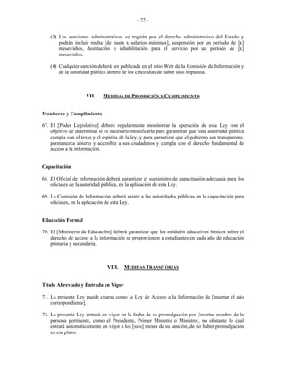  
 
- 22 -
(3) Las sanciones administrativas se regirán por el derecho administrativo del Estado y
podrán incluir multa [de hasta x salarios mínimos], suspensión por un período de [x]
meses/años, destitución o inhabilitación para el servicio por un período de [x]
meses/años.
(4) Cualquier sanción deberá ser publicada en el sitio Web de la Comisión de Información y
de la autoridad pública dentro de los cinco días de haber sido impuesta.
VII. MEDIDAS DE PROMOCIÓN Y CUMPLIMIENTO
Monitoreo y Cumplimiento
67. El [Poder Legislativo] deberá regularmente monitorear la operación de esta Ley con el
objetivo de determinar si es necesario modificarla para garantizar que toda autoridad pública
cumpla con el texto y el espíritu de la ley, y para garantizar que el gobierno sea transparente,
permanezca abierto y accesible a sus ciudadanos y cumpla con el derecho fundamental de
acceso a la información.
Capacitación
68. El Oficial de Información deberá garantizar el suministro de capacitación adecuada para los
oficiales de la autoridad pública, en la aplicación de esta Ley.
69. La Comisión de Información deberá asistir a las autoridades públicas en la capacitación para
oficiales, en la aplicación de esta Ley.
Educación Formal
70. El [Ministerio de Educación] deberá garantizar que los módulos educativos básicos sobre el
derecho de acceso a la información se proporcionen a estudiantes en cada año de educación
primaria y secundaria.
VIII. MEDIDAS TRANSITORIAS
Título Abreviado y Entrada en Vigor
71. La presente Ley puede citarse como la Ley de Acceso a la Información de [insertar el año
correspondiente].
72. La presente Ley entrará en vigor en la fecha de su promulgación por [insertar nombre de la
persona pertinente, como el Presidente, Primer Ministro o Ministro], no obstante lo cual
entrará automáticamente en vigor a los [seis] meses de su sanción, de no haber promulgación
en ese plazo.
 