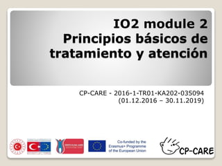 IO2 module 2
Principios básicos de
tratamiento y atención
CP-CARE - 2016-1-TR01-KA202-035094
(01.12.2016 – 30.11.2019)
 