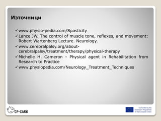 www.physio-pedia.com/Spasticity
Lance JW. The control of muscle tone, reflexes, and movement:
Robert Wartenberg Lecture. Neurology.
www.cerebralpalsy.org/about-
cerebralpalsy/treatment/therapy/physical-therapy
Michelle H. Cameron - Physical agent in Rehabilitation from
Research to Practice
www.physiopedia.com/Neurology_Treatment_Techniques
Източници
 