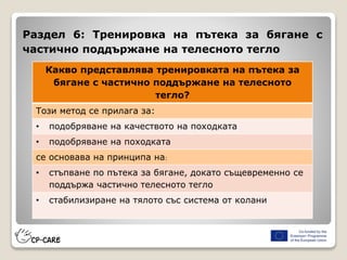 Раздел 6: Тренировка на пътека за бягане с
частично поддържане на телесното тегло
Какво представлява тренировката на пътека за
бягане с частично поддържане на телесното
тегло?
Този метод се прилага за:
• подобряване на качеството на походката
• подобряване на походката
се основава на принципа на:
• стъпване по пътека за бягане, докато същевременно се
поддържа частично телесното тегло
• стабилизиране на тялото със система от колани
 
