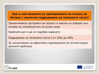 Кое е най-важното за тренировката на пътека за
бягане с частично поддържане на телесното тегло?
Променливите настройки за скорост и наклон се избират въз
основа на способностите на всяко лице
Крайната цел е да се подобри ходенето
Поддържане на телесното тегло е от 10% до 40%
За насърчаване на ефективно прехвърляне на теглото върху
долните крайници
 