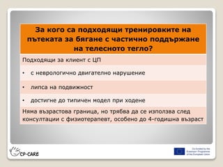 За кого са подходящи тренировките на
пътеката за бягане с частично поддържане
на телесното тегло?
Подходящи за клиент с ЦП
• с неврологично двигателно нарушение
• липса на подвижност
• достигне до типичен модел при ходене
Няма възрастова граница, но трябва да се използва след
консултации с физиотерапевт, особено до 4-годишна възраст
 