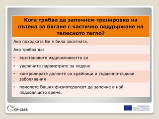 Кога трябва да започнем тренировка на
пътека за бягане с частично поддържане на
телесното тегло?
Ако походката Ви е била засегната.
Ако трябва да:
• възстановите издръжливостта си
• увеличите параметрите за ходене
• контролирате долните си крайници и сърдечно-съдови
заболявания
• помолете Вашия физиотерапевт да започне в най-
подходящото време.
 