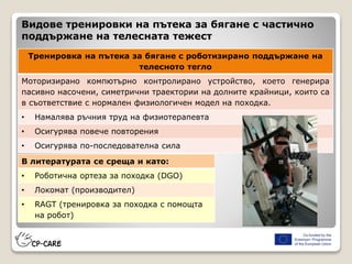 Видове тренировки на пътека за бягане с частично
поддържане на телесната тежест
Тренировка на пътека за бягане с роботизирано поддържане на
телесното тегло
Моторизирано компютърно контролирано устройство, което генерира
пасивно насочени, симетрични траектории на долните крайници, които са
в съответствие с нормален физиологичен модел на походка.
• Намалява ръчния труд на физиотерапевта
• Осигурява повече повторения
• Осигурява по-последователна сила
В литературата се среща и като:
• Роботична ортеза за походка (DGO)
• Локомат (производител)
• RAGT (тренировка за походка с помощта
на робот)
 