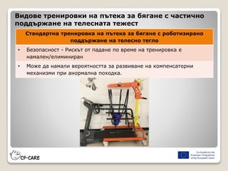 Видове тренировки на пътека за бягане с частично
поддържане на телесната тежест
Стандартна тренировка на пътека за бягане с роботизирано
поддържане на телесно тегло
• Безопасност - Рискът от падане по време на тренировка е
намален/елиминиран
• Може да намали вероятността за развиване на компенсаторни
механизми при анормална походка.
 