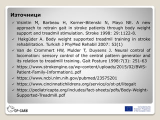 Източници
 Visintin M, Barbeau H, Korner-Bitenski N, Mayo NE. A new
approach to retrain gait in stroke patients through body weight
support and treadmil stimulation. Stroke 1998: 29:1122-8.
 Hakgüder A. Body weight supported treadmil training in stroke
rehabilitation. Turkish J PhyMed Rehabil 2007: 53(1)
 Van de Crommert HW, Mulder T, Duysens J. Neural control of
locomotion: sensory control of the central pattern generator and
its relation to treadmill training. Gait Posture 1998:7(3): 251-63
 https://www.strokengine.ca/wp-content/uploads/2015/02/BWS-
Patient-Family-Information1.pdf
 https://www.ncbi.nlm.nih.gov/pubmed/23575201
 https://www.cincinnatichildrens.org/service/o/ot-pt/litegait
 https://pediatricapta.org/includes/fact-sheets/pdfs/Body-Weight-
Supported-Treadmill.pdf
 