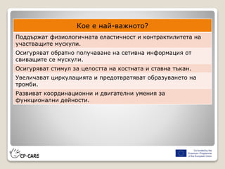 Кое е най-важното?
Поддържат физиологичната еластичност и контрактилитета на
участващите мускули.
Осигуряват обратно получаване на сетивна информация от
свиващите се мускули.
Осигуряват стимул за целостта на костната и ставна тъкан.
Увеличават циркулацията и предотвратяват образуването на
тромби.
Развиват координационни и двигателни умения за
функционални дейности.
 