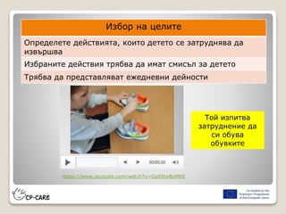 Той изпитва
затруднение да
си обува
обувките
Избор на целите
Определете действията, които детето се затруднява да
извършва
Избраните действия трябва да имат смисъл за детето
Трябва да представляват ежедневни дейности
https://www.youtube.com/watch?v=Gq95txBoMRE
 