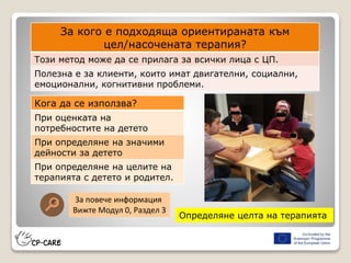 Определяне целта на терапията
За кого е подходяща ориентираната към
цел/насочената терапия?
Този метод може да се прилага за всички лица с ЦП.
Полезна е за клиенти, които имат двигателни, социални,
емоционални, когнитивни проблеми.
Кога да се използва?
При оценката на
потребностите на детето
При определяне на значими
дейности за детето
При определяне на целите на
терапията с детето и родител.
За повече информация
Вижте Модул 0, Раздел 3
 