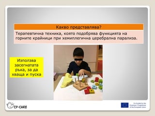 Какво представлява?
Терапевтична техника, която подобрява функцията на
горните крайници при хемиплегична церебрална парализа.
Използва
засегнатата
ръка, за да
хваща и пуска
 