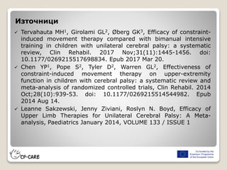 Източници
 Tervahauta MH1, Girolami GL2, Øberg GK3, Efficacy of constraint-
induced movement therapy compared with bimanual intensive
training in children with unilateral cerebral palsy: a systematic
review, Clin Rehabil. 2017 Nov;31(11):1445-1456. doi:
10.1177/0269215517698834. Epub 2017 Mar 20.
 Chen YP1, Pope S2, Tyler D2, Warren GL2, Effectiveness of
constraint-induced movement therapy on upper-extremity
function in children with cerebral palsy: a systematic review and
meta-analysis of randomized controlled trials, Clin Rehabil. 2014
Oct;28(10):939-53. doi: 10.1177/0269215514544982. Epub
2014 Aug 14.
 Leanne Sakzewski, Jenny Ziviani, Roslyn N. Boyd, Efficacy of
Upper Limb Therapies for Unilateral Cerebral Palsy: A Meta-
analysis, Paediatrics January 2014, VOLUME 133 / ISSUE 1
 