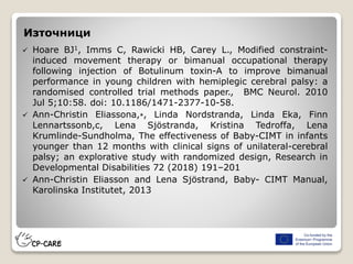 Източници
 Hoare BJ1, Imms C, Rawicki HB, Carey L., Modified constraint-
induced movement therapy or bimanual occupational therapy
following injection of Botulinum toxin-A to improve bimanual
performance in young children with hemiplegic cerebral palsy: a
randomised controlled trial methods paper., BMC Neurol. 2010
Jul 5;10:58. doi: 10.1186/1471-2377-10-58.
 Ann-Christin Eliassona,⁎, Linda Nordstranda, Linda Eka, Finn
Lennartssonb,c, Lena Sjöstranda, Kristina Tedroffa, Lena
Krumlinde-Sundholma, The effectiveness of Baby-CIMT in infants
younger than 12 months with clinical signs of unilateral-cerebral
palsy; an explorative study with randomized design, Research in
Developmental Disabilities 72 (2018) 191–201
 Ann-Christin Eliasson and Lena Sjöstrand, Baby- CIMT Manual,
Karolinska Institutet, 2013
 