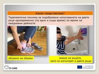 Какво представлява?
Терапевтична техника за подобряване използването на двете
ръце едновременно (по едно и също време) по време на
ежедневни дейности
обуване на обувки миене на ръцете,
като се използват и двете ръце
 