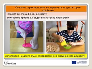 12
Използване на двете ръце едновременно в ежедневните дейности
Основни характеристики на терапията за двата горни
крайника
избират се специфични дейности
дейностите трябва да бъдат внимателно планирани
 