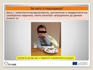 За кого е подходяща?
Деца с хемиплегична/едностранна, диплегична и квадриплегична
церебрална парализа, които изпитват затруднения да движат
ръцете си
Опитва се да яде сам, с трудности в движението на ръцете
 