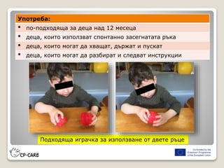 Подходяща играчка за използване от двете ръце
Употреба:
• по-подходяща за деца над 12 месеца
• деца, които използват спонтанно засегнатата ръка
• деца, които могат да хващат, държат и пускат
• деца, които могат да разбират и следват инструкции
 