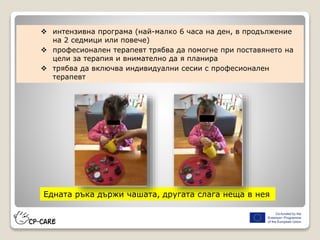 Едната ръка държи чашата, другата слага неща в нея
 интензивна програма (най-малко 6 часа на ден, в продължение
на 2 седмици или повече)
 професионален терапевт трябва да помогне при поставянето на
цели за терапия и внимателно да я планира
 трябва да включва индивидуални сесии с професионален
терапевт
 