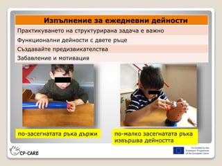 Изпълнение за ежедневни дейности
Практикуването на структурирана задача е важно
Функционални дейности с двете ръце
Създавайте предизвикателства
Забавление и мотивация
по-засегнатата ръка държи по-малко засегнатата ръка
извършва дейността
 