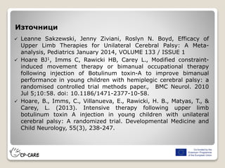 Източници
 Leanne Sakzewski, Jenny Ziviani, Roslyn N. Boyd, Efficacy of
Upper Limb Therapies for Unilateral Cerebral Palsy: A Meta-
analysis, Pediatrics January 2014, VOLUME 133 / ISSUE 1
 Hoare BJ1, Imms C, Rawicki HB, Carey L., Modified constraint-
induced movement therapy or bimanual occupational therapy
following injection of Botulinum toxin-A to improve bimanual
performance in young children with hemiplegic cerebral palsy: a
randomised controlled trial methods paper., BMC Neurol. 2010
Jul 5;10:58. doi: 10.1186/1471-2377-10-58.
 Hoare, B., Imms, C., Villanueva, E., Rawicki, H. B., Matyas, T., &
Carey, L. (2013). Intensive therapy following upper limb
botulinum toxin A injection in young children with unilateral
cerebral palsy: A randomized trial. Developmental Medicine and
Child Neurology, 55(3), 238-247.
 