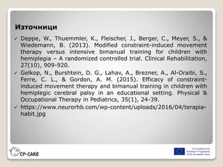 Източници
 Deppe, W., Thuemmler, K., Fleischer, J., Berger, C., Meyer, S., &
Wiedemann, B. (2013). Modified constraint-induced movement
therapy versus intensive bimanual training for children with
hemiplegia – A randomized controlled trial. Clinical Rehabilitation,
27(10), 909-920.
 Gelkop, N., Burshtein, D. G., Lahav, A., Brezner, A., Al-Oraibi, S.,
Ferre, C. L., & Gordon, A. M. (2015). Efficacy of constraint-
induced movement therapy and bimanual training in children with
hemiplegic cerebral palsy in an educational setting. Physical &
Occupational Therapy in Pediatrics, 35(1), 24-39.
 https://www.neurorhb.com/wp-content/uploads/2016/04/terapia-
habit.jpg
 