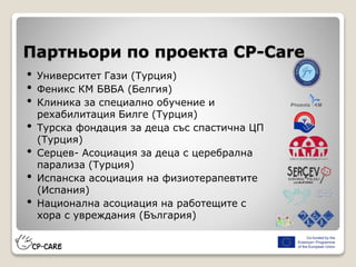 Партньори по проекта CP-Care
• Университет Гази (Турция)
• Феникс КМ БВБА (Белгия)
• Клиника за специално обучение и
рехабилитация Билге (Турция)
• Турска фондация за деца със спастична ЦП
(Турция)
• Серцев- Асоциация за деца с церебрална
парализа (Турция)
• Испанска асоциация на физиотерапевтите
(Испания)
• Национална асоциация на работещите с
хора с увреждания (България)
 
