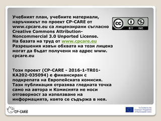 Учебният план, учебните материали,
наръчникът по проект CP-CARE от
www.cpcare.eu са лицензирани съгласно
Creative Commons Attribution-
Noncommercial 3.0 Unported License.
На базата на труд от www.cpcare.eu
Разрешения извън обхвата на този лиценз
могат да бъдат получени на адрес www.
cpcare.eu
Този проект (CP-CARE - 2016-1-TR01-
KA202-035094) е финансиран с
подкрепата на Европейската комисия.
Тази публикация отразява гледната точка
само на автора и Комисията не носи
отговорност за използване на
информацията, която се съдържа в нея.
 
