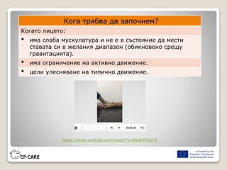 Кога трябва да започнем?
Когато лицето:
• има слаба мускулатура и не е в състояние да мести
ставата си в желания диапазон (обикновено срещу
гравитацията).
• има ограничение на активно движение.
• цели улесняване на типично движение.
https://www.youtube.com/watch?v=Rk4k75hsT-k
 