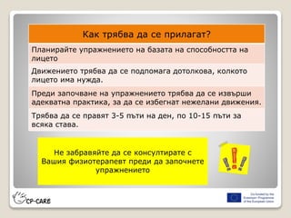 Как трябва да се прилагат?
Планирайте упражнението на базата на способността на
лицето
Движението трябва да се подпомага дотолкова, колкото
лицето има нужда.
Преди започване на упражнението трябва да се извърши
адекватна практика, за да се избегнат нежелани движения.
Трябва да се правят 3-5 пъти на ден, по 10-15 пъти за
всяка става.
Не забравяйте да се консултирате с
Вашия физиотерапевт преди да започнете
упражнението
 
