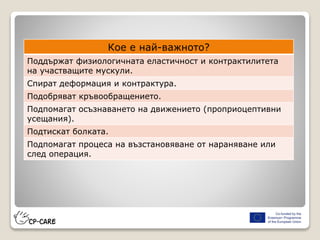 Кое е най-важното?
Поддържат физиологичната еластичност и контрактилитета
на участващите мускули.
Спират деформация и контрактура.
Подобряват кръвообращението.
Подпомагат осъзнаването на движението (проприоцептивни
усещания).
Подтискат болката.
Подпомагат процеса на възстановяване от нараняване или
след операция.
 