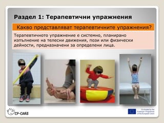 Раздел 1: Терапевтични упражнения
Какво представляват терапевтичните упражнения?
Терапевтичното упражнение е системно, планирано
изпълнение на телесни движения, пози или физически
дейности, предназначени за определени лица.
 